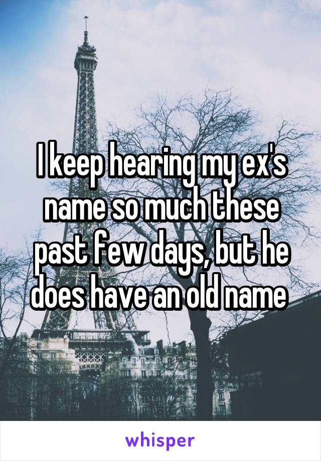 I keep hearing my ex's name so much these past few days, but he does have an old name 