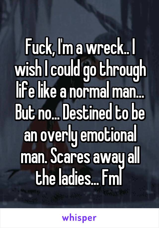 Fuck, I'm a wreck.. I wish I could go through life like a normal man... But no... Destined to be an overly emotional man. Scares away all the ladies... Fml 