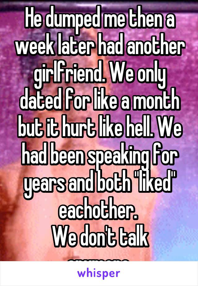 He dumped me then a week later had another girlfriend. We only dated for like a month but it hurt like hell. We had been speaking for years and both "liked" eachother. 
We don't talk anymore.