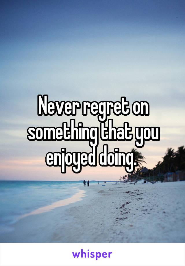 Never regret on something that you enjoyed doing. 