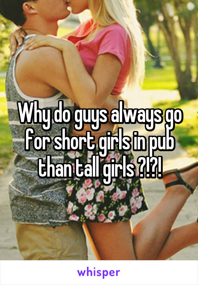Why do guys always go for short girls in pub than tall girls ?!?!