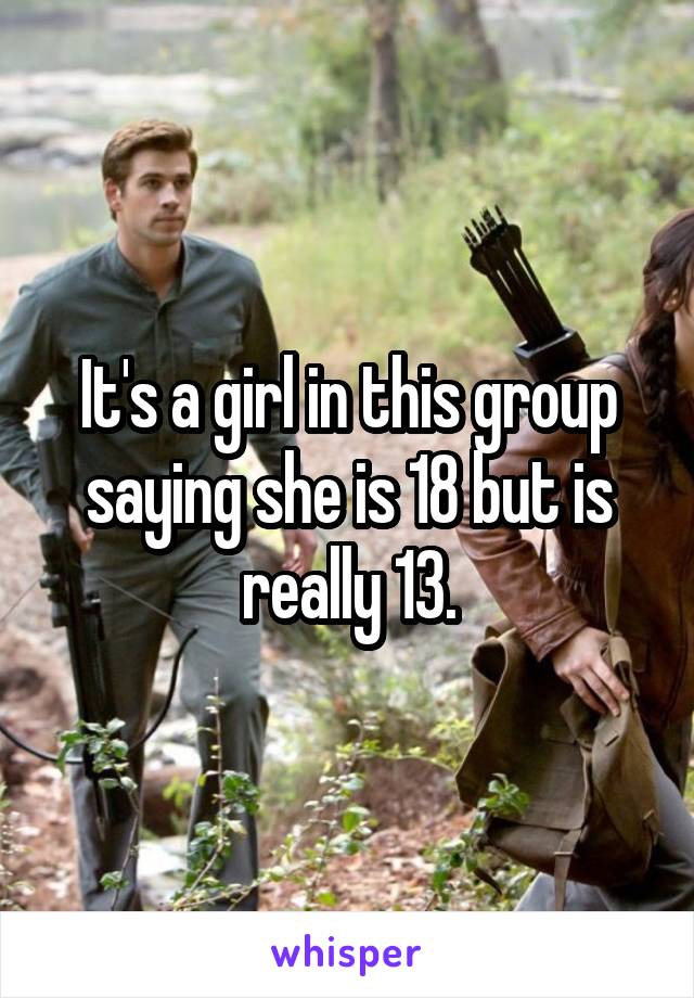 It's a girl in this group saying she is 18 but is really 13.