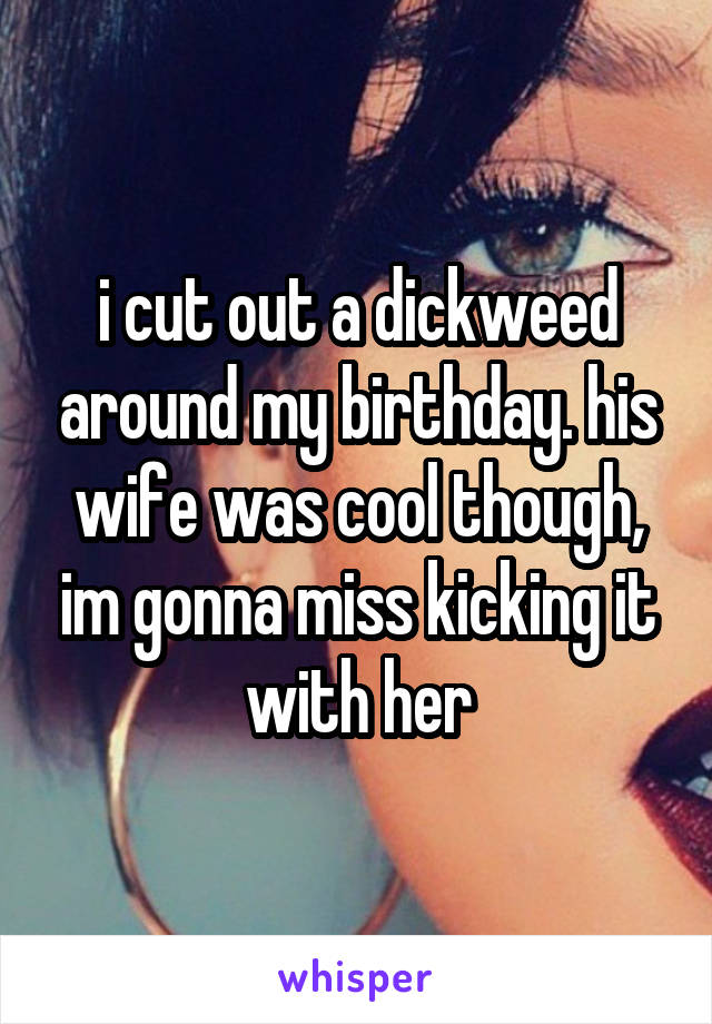 i cut out a dickweed around my birthday. his wife was cool though, im gonna miss kicking it with her