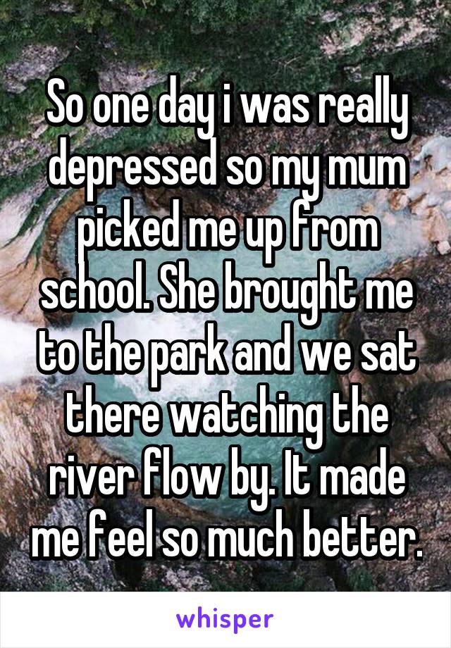 So one day i was really depressed so my mum picked me up from school. She brought me to the park and we sat there watching the river flow by. It made me feel so much better.