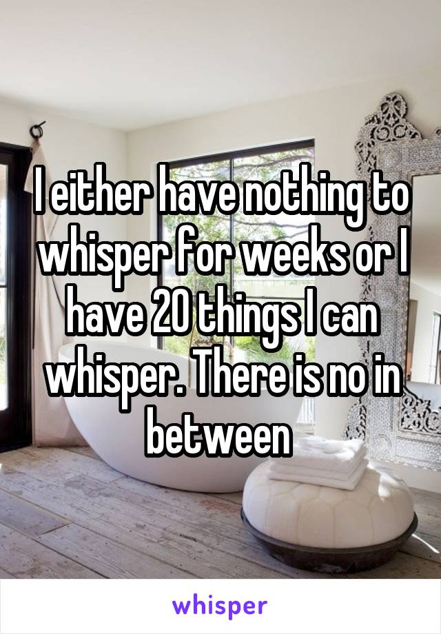 I either have nothing to whisper for weeks or I have 20 things I can whisper. There is no in between 