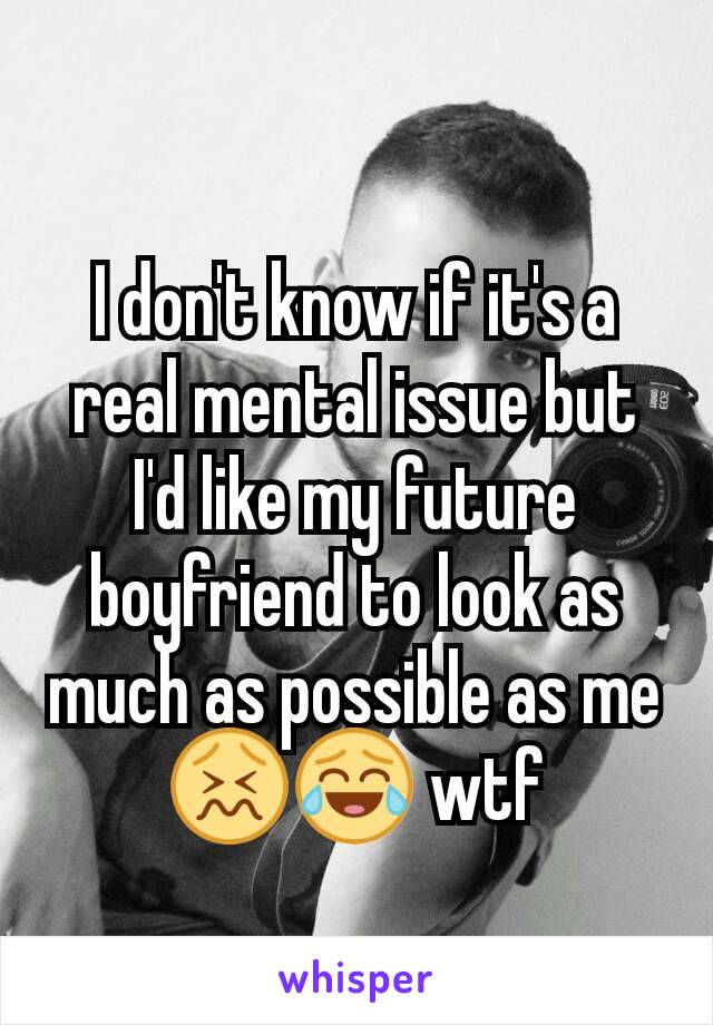 I don't know if it's a real mental issue but I'd like my future boyfriend to look as much as possible as me
😖😂 wtf