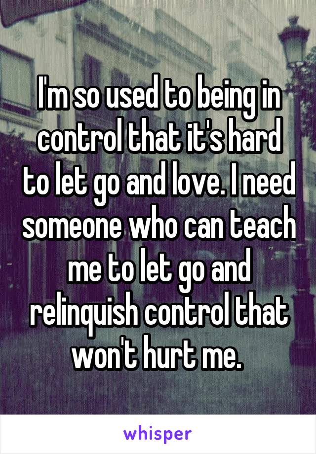 I'm so used to being in control that it's hard to let go and love. I need someone who can teach me to let go and relinquish control that won't hurt me. 