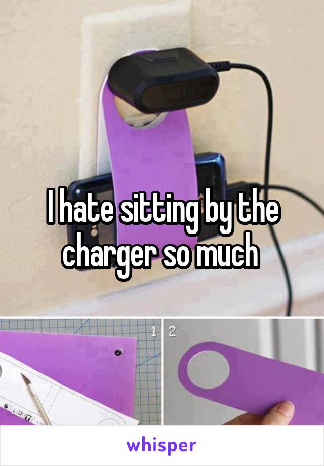I hate sitting by the charger so much 