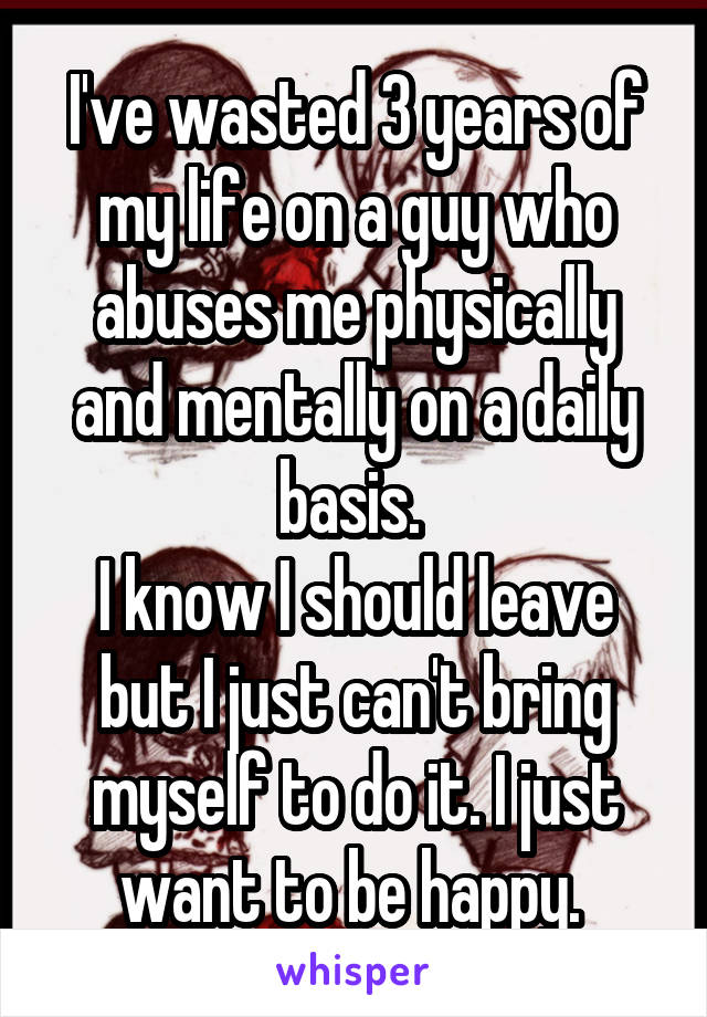 I've wasted 3 years of my life on a guy who abuses me physically and mentally on a daily basis. 
I know I should leave but I just can't bring myself to do it. I just want to be happy. 