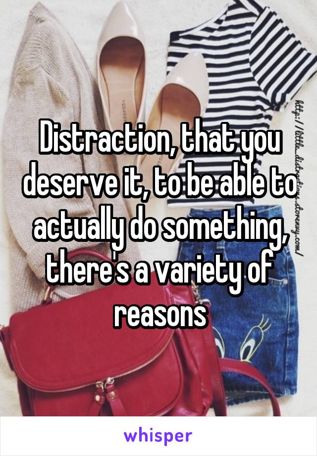 Distraction, that you deserve it, to be able to actually do something, there's a variety of reasons