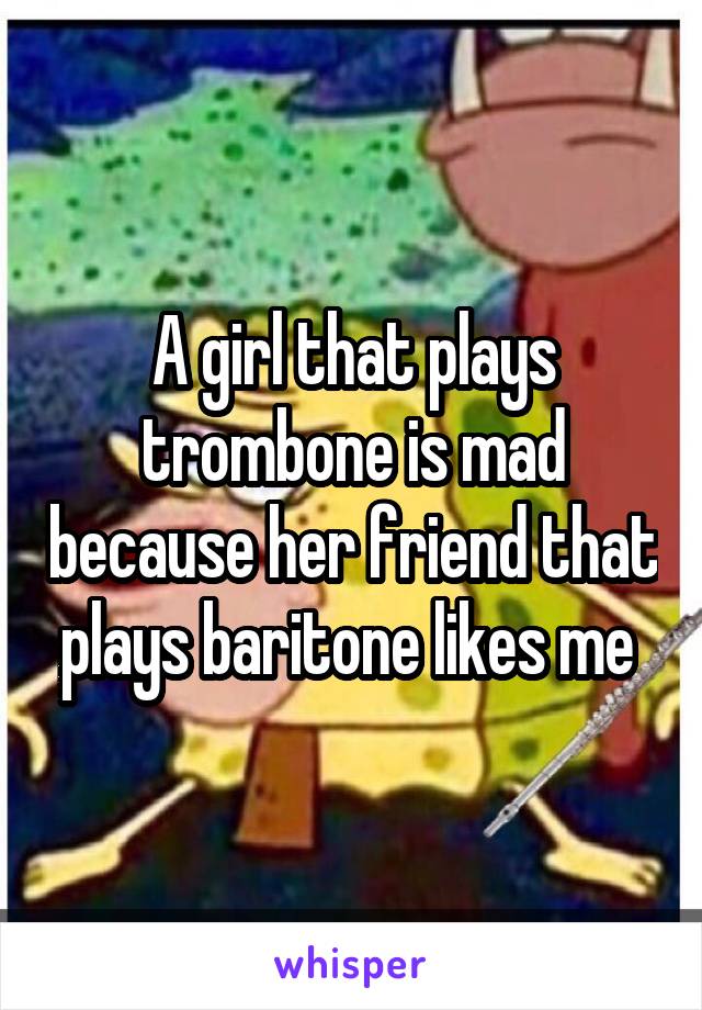 A girl that plays trombone is mad because her friend that plays baritone likes me 