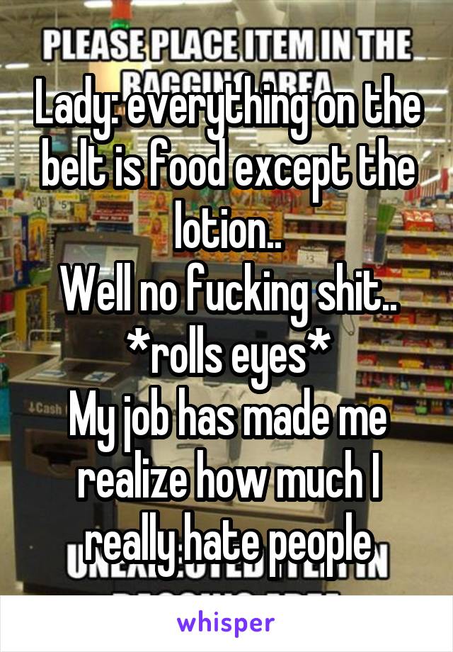 Lady: everything on the belt is food except the lotion..
Well no fucking shit..
*rolls eyes*
My job has made me realize how much I really hate people