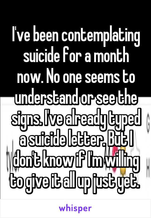 I've been contemplating suicide for a month now. No one seems to understand or see the signs. I've already typed a suicide letter. But I don't know if I'm willing to give it all up just yet. 