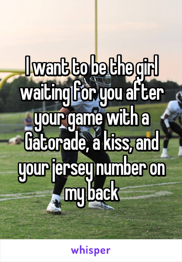 I want to be the girl waiting for you after your game with a Gatorade, a kiss, and your jersey number on my back