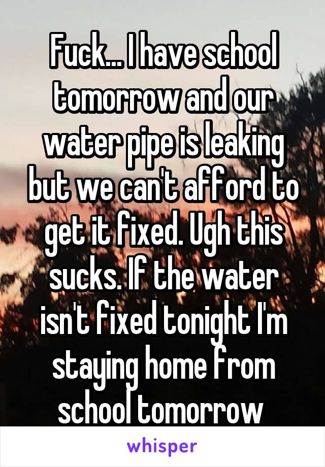 Fuck... I have school tomorrow and our water pipe is leaking but we can't afford to get it fixed. Ugh this sucks. If the water isn't fixed tonight I'm staying home from school tomorrow 
