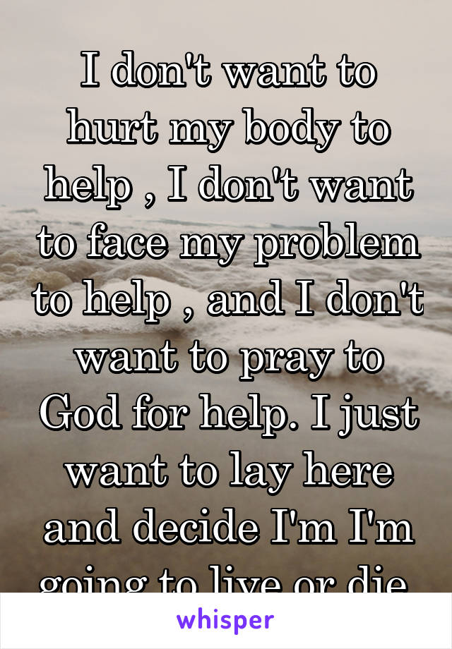 I don't want to hurt my body to help , I don't want to face my problem to help , and I don't want to pray to God for help. I just want to lay here and decide I'm I'm going to live or die.