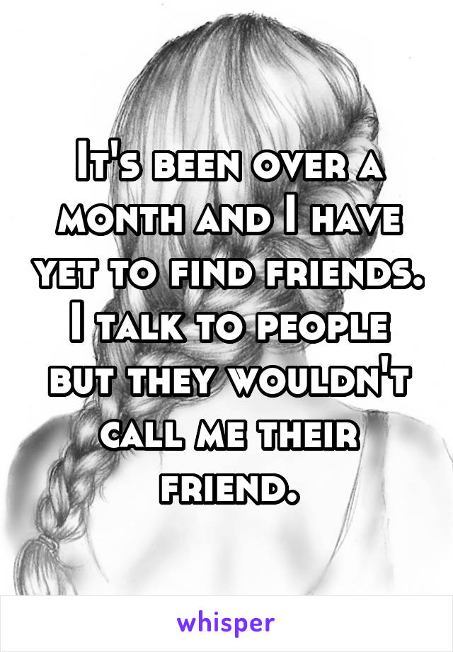It's been over a month and I have yet to find friends. I talk to people but they wouldn't call me their friend.