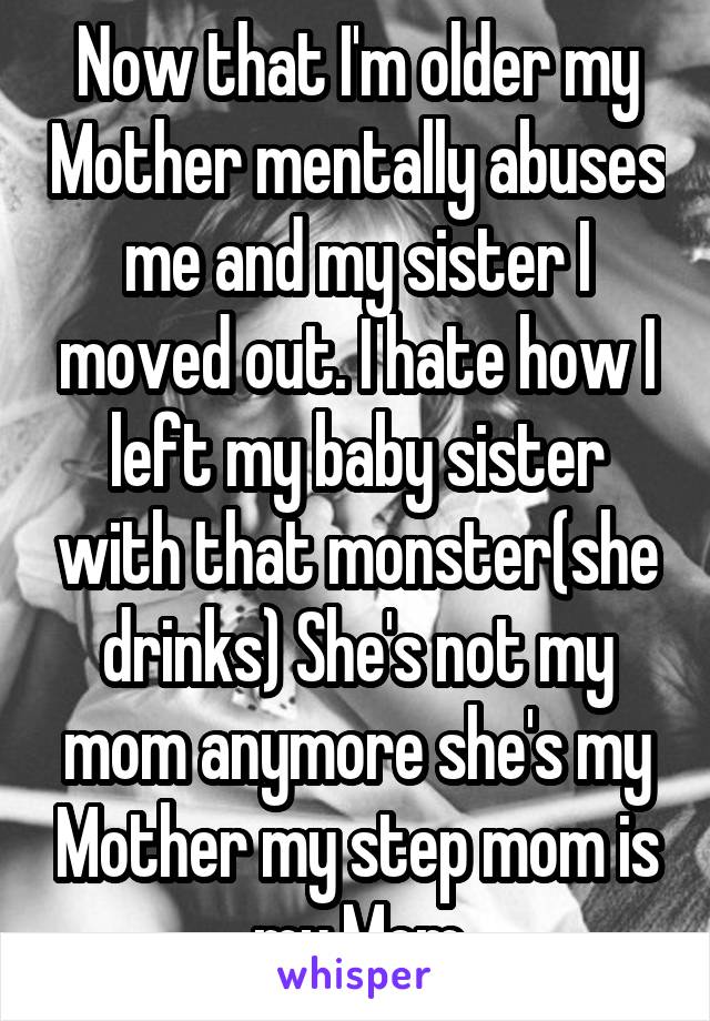 Now that I'm older my Mother mentally abuses me and my sister I moved out. I hate how I left my baby sister with that monster(she drinks) She's not my mom anymore she's my Mother my step mom is my Mom