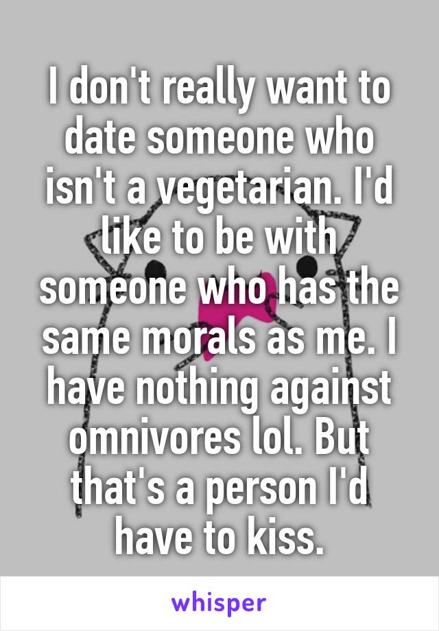 I don't really want to date someone who isn't a vegetarian. I'd like to be with someone who has the same morals as me. I have nothing against omnivores lol. But that's a person I'd have to kiss.