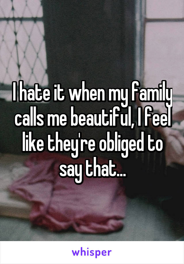 I hate it when my family calls me beautiful, I feel like they're obliged to say that...