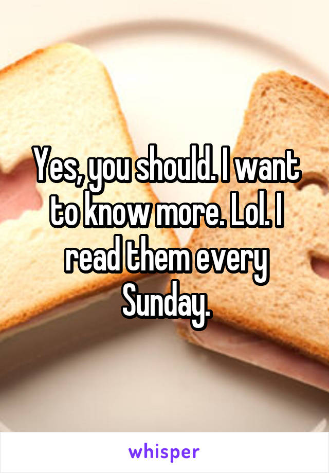 Yes, you should. I want to know more. Lol. I read them every Sunday.