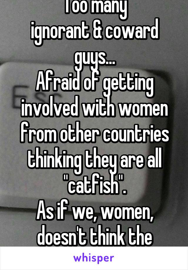 Too many
ignorant & coward guys...
Afraid of getting involved with women from other countries thinking they are all "catfish".
As if we, women, doesn't think the same?!