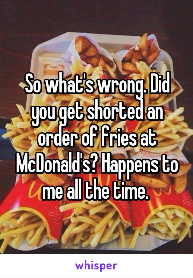 So what's wrong. Did you get shorted an order of fries at McDonald's? Happens to me all the time. 
