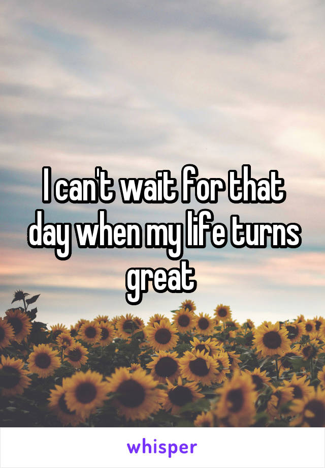 I can't wait for that day when my life turns great 