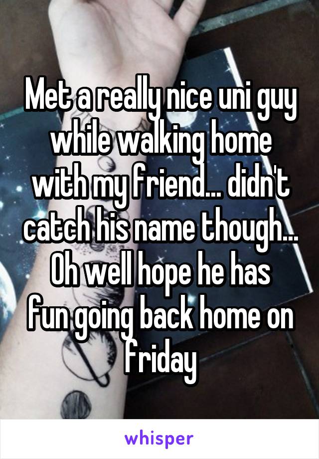 Met a really nice uni guy while walking home with my friend... didn't catch his name though...
Oh well hope he has fun going back home on friday