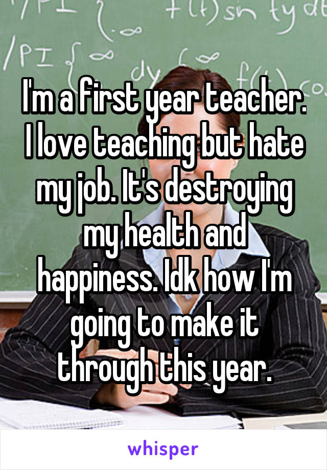 I'm a first year teacher. I love teaching but hate my job. It's destroying my health and happiness. Idk how I'm going to make it through this year.