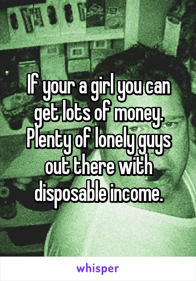 If your a girl you can get lots of money. Plenty of lonely guys out there with disposable income.