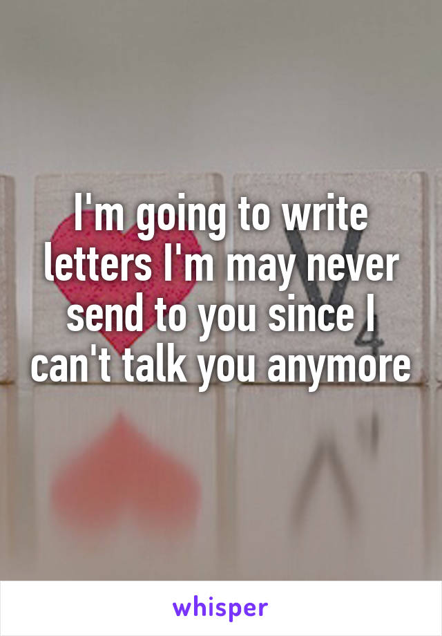 I'm going to write letters I'm may never send to you since I can't talk you anymore 