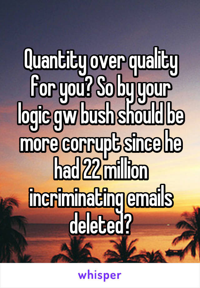 Quantity over quality for you? So by your logic gw bush should be more corrupt since he had 22 million incriminating emails deleted?