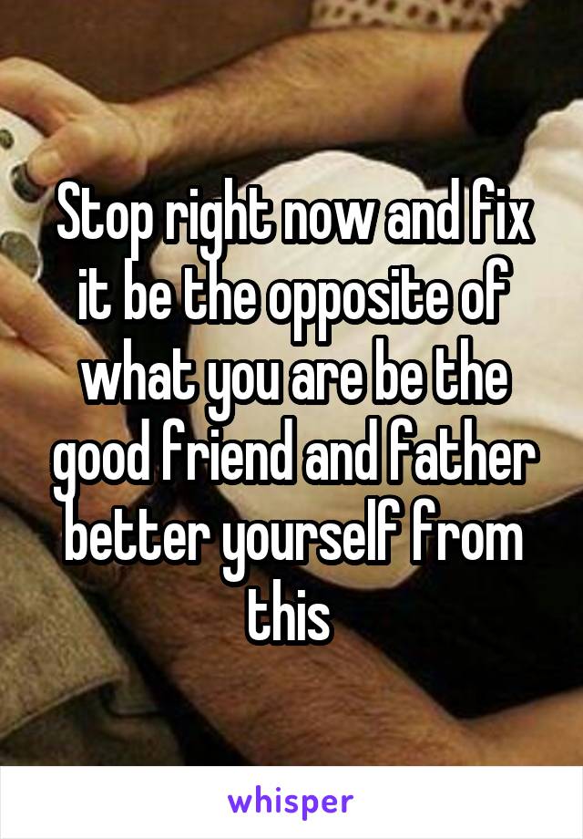Stop right now and fix it be the opposite of what you are be the good friend and father better yourself from this 