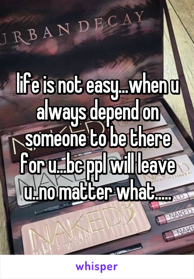 life is not easy...when u always depend on someone to be there for u...bc ppl will leave u..no matter what.....