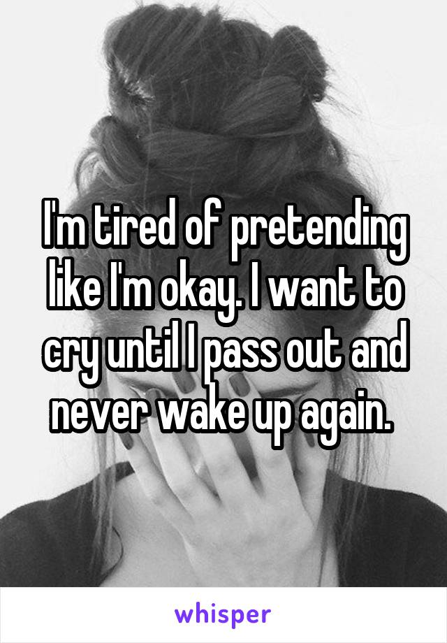 I'm tired of pretending like I'm okay. I want to cry until I pass out and never wake up again. 
