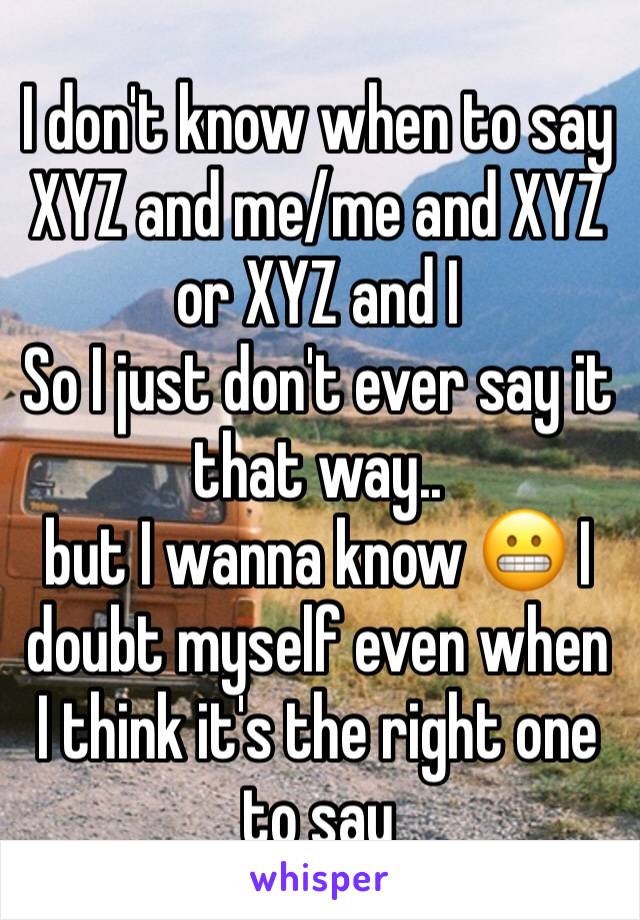 I don't know when to say XYZ and me/me and XYZ or XYZ and I 
So I just don't ever say it that way.. 
but I wanna know 😬 I doubt myself even when I think it's the right one to say 