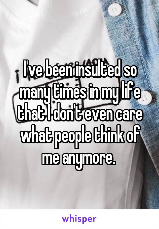 I've been insulted so many times in my life that I don't even care what people think of me anymore. 