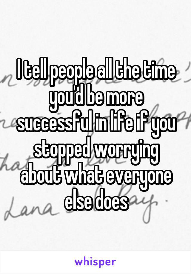 I tell people all the time you'd be more successful in life if you stopped worrying about what everyone else does