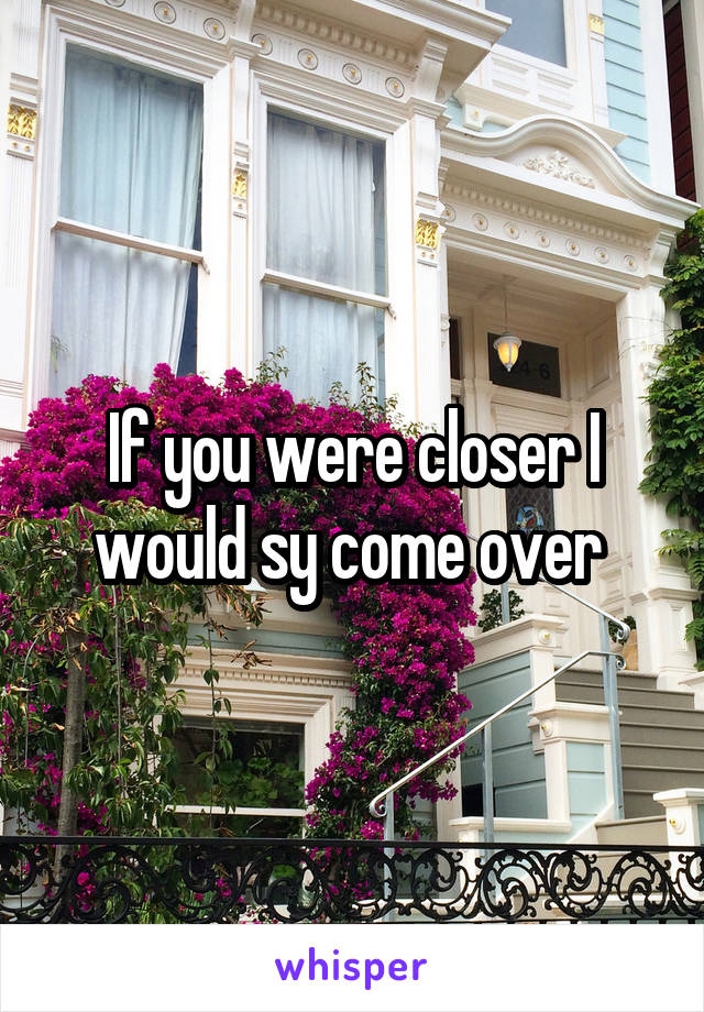 If you were closer I would sy come over 