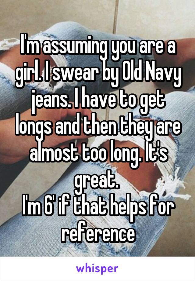 I'm assuming you are a girl. I swear by Old Navy jeans. I have to get longs and then they are almost too long. It's great. 
I'm 6' if that helps for reference