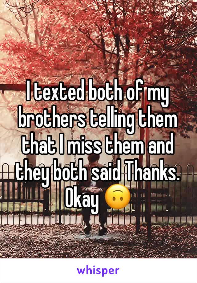 I texted both of my brothers telling them that I miss them and they both said Thanks. Okay 🙃
