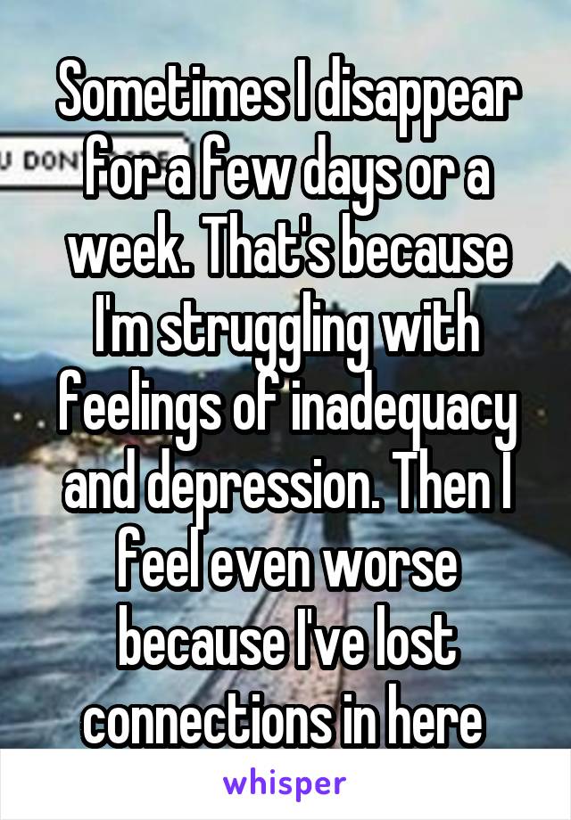 Sometimes I disappear for a few days or a week. That's because I'm struggling with feelings of inadequacy and depression. Then I feel even worse because I've lost connections in here 