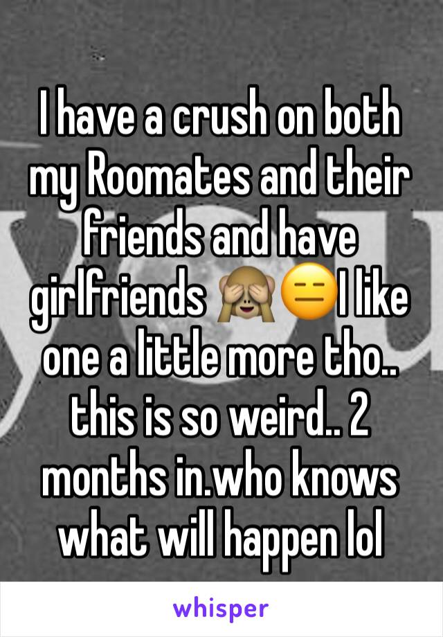I have a crush on both my Roomates and their friends and have girlfriends 🙈😑I like one a little more tho.. this is so weird.. 2 months in.who knows what will happen lol