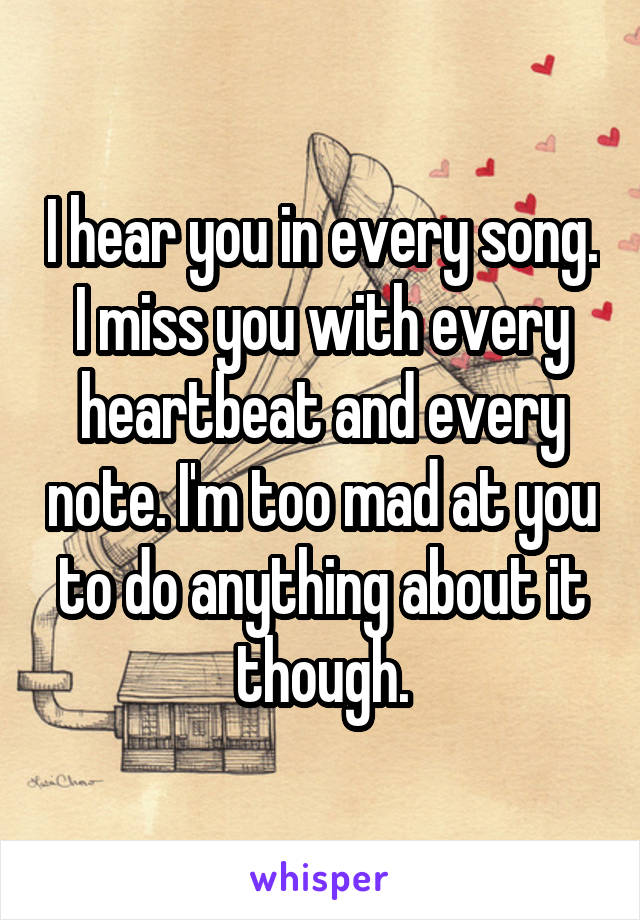 I hear you in every song. I miss you with every heartbeat and every note. I'm too mad at you to do anything about it though.