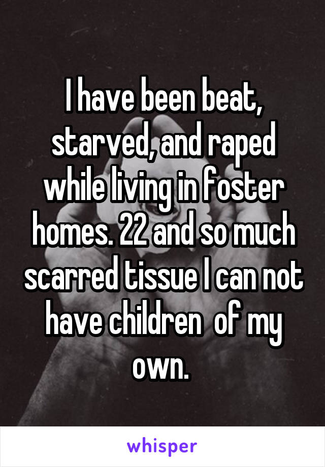 I have been beat, starved, and raped while living in foster homes. 22 and so much scarred tissue I can not have children  of my own. 