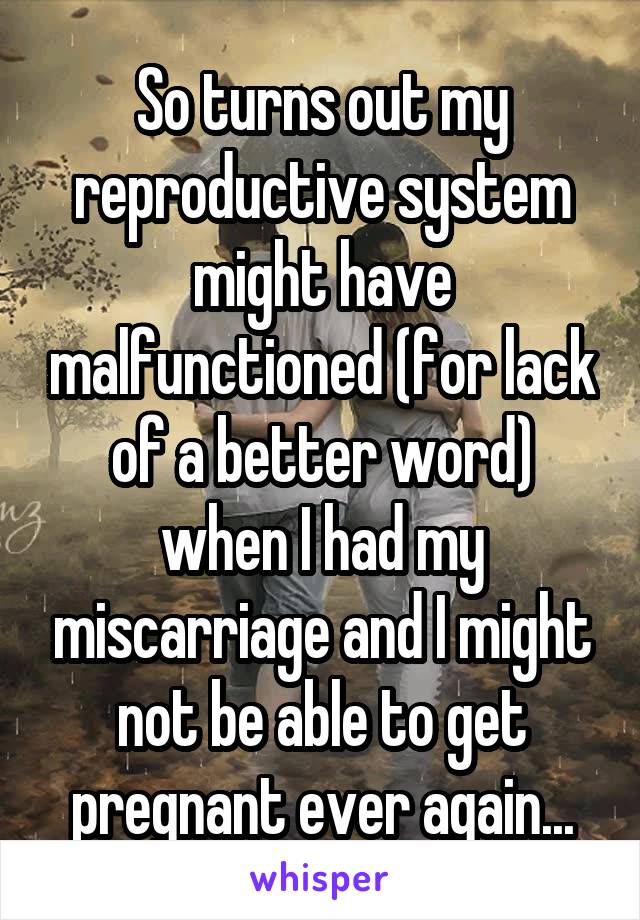 So turns out my reproductive system might have malfunctioned (for lack of a better word) when I had my miscarriage and I might not be able to get pregnant ever again...