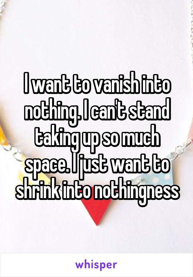 I want to vanish into nothing. I can't stand taking up so much space. I just want to shrink into nothingness
