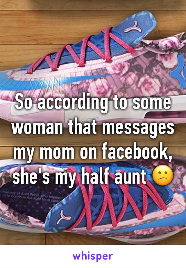 So according to some woman that messages my mom on facebook, she's my half aunt 😕