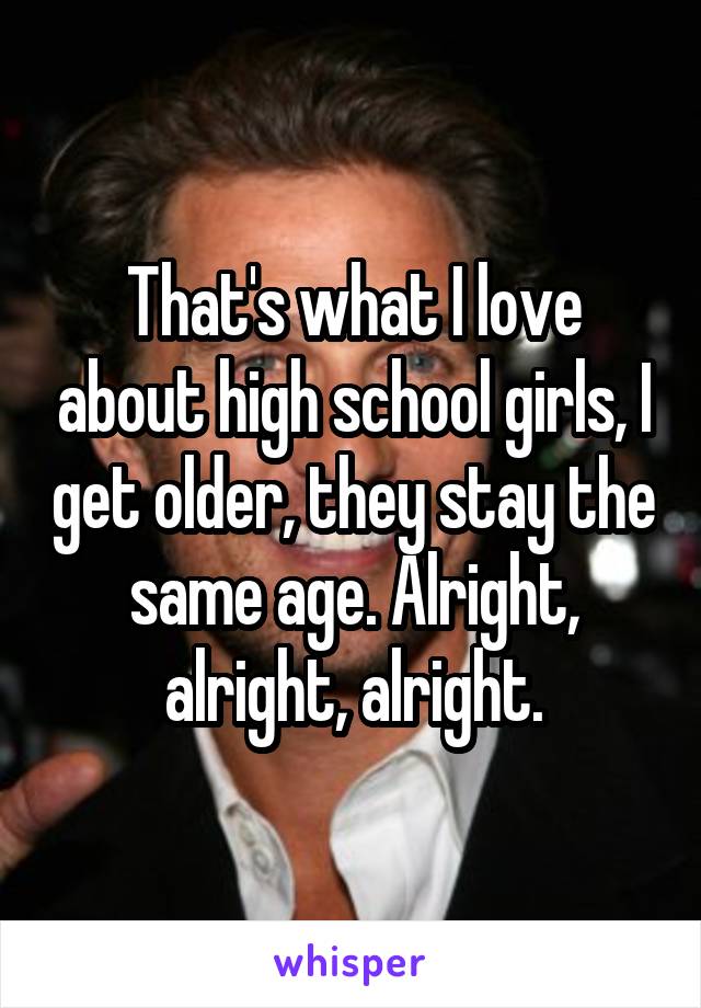 That's what I love about high school girls, I get older, they stay the same age. Alright, alright, alright.